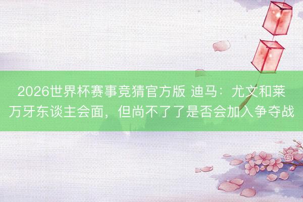 2026世界杯赛事竞猜官方版 迪马：尤文和莱万牙东谈主会面，但尚不了了是否会加入争夺战