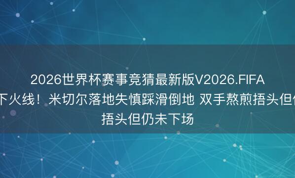 2026世界杯赛事竞猜最新版V2026.FIFA 轻伤不下火线！米切尔落地失慎踩滑倒地 双手熬煎捂头但仍未下场