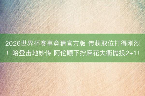 2026世界杯赛事竞猜官方版 传获取位打得刚烈！哈登击地妙传 阿伦顺下拧麻花失衡抛投2+1！