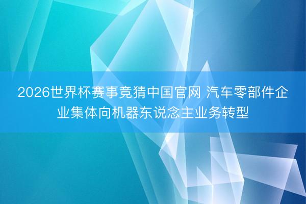 2026世界杯赛事竞猜中国官网 汽车零部件企业集体向机器东说念主业务转型