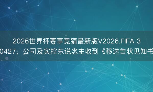 2026世界杯赛事竞猜最新版V2026.FIFA 300427，公司及实控东说念主收到《移送告状见知书》