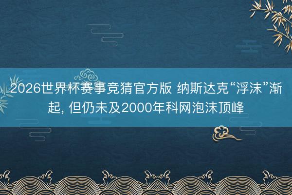 2026世界杯赛事竞猜官方版 纳斯达克“浮沫”渐起， 但仍未及2000年科网泡沫顶峰