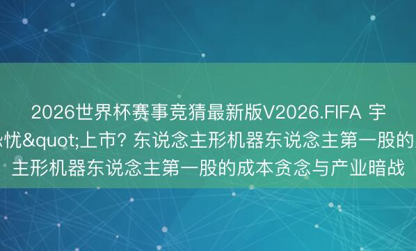 2026世界杯赛事竞猜最新版V2026.FIFA 宇树科技为何"恐忧"上市? 东说念主形机器东说念主第一股的成本贪念与产业暗战