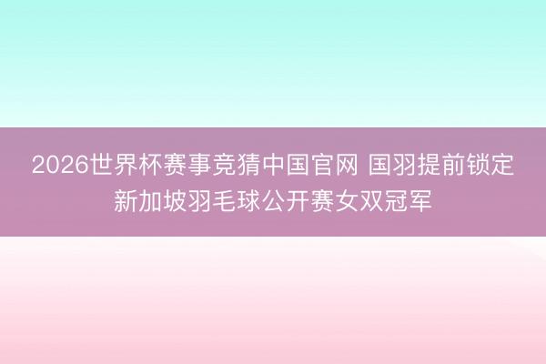 2026世界杯赛事竞猜中国官网 国羽提前锁定新加坡羽毛球公开赛女双冠军