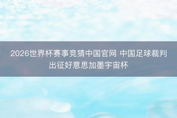 2026世界杯赛事竞猜中国官网 中国足球裁判出征好意思加墨宇宙杯