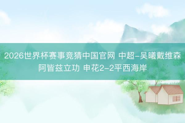 2026世界杯赛事竞猜中国官网 中超-吴曦戴维森阿皆兹立功 申花2-2平西海岸