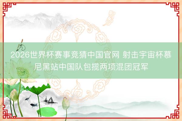 2026世界杯赛事竞猜中国官网 射击宇宙杯慕尼黑站中国队包揽两项混团冠军