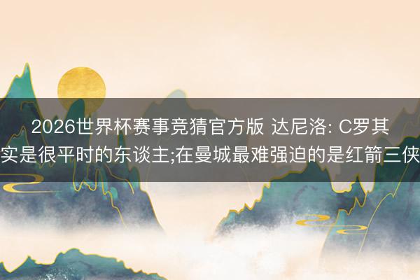 2026世界杯赛事竞猜官方版 达尼洛: C罗其实是很平时的东谈主;在曼城最难强迫的是红箭三侠