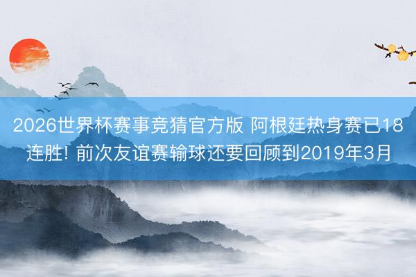 2026世界杯赛事竞猜官方版 阿根廷热身赛已18连胜! 前次友谊赛输球还要回顾到2019年3月
