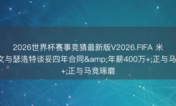 2026世界杯赛事竞猜最新版V2026.FIFA 米体: 尤文与瑟洛特谈妥四年合同&年薪400万+;正与马竞琢磨