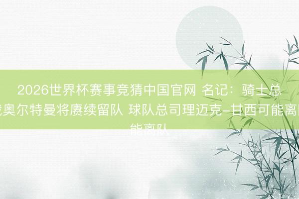 2026世界杯赛事竞猜中国官网 名记：骑士总裁奥尔特曼将赓续留队 球队总司理迈克-甘