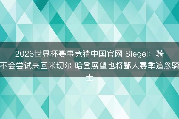 2026世界杯赛事竞猜中国官网 Siegel：骑士不会尝试来回米切尔 哈登展望也将鄙