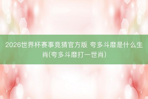 2026世界杯赛事竞猜官方版 夸多斗靡是什么生肖(夸多斗靡打一世肖)