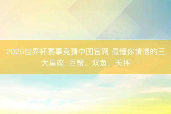 2026世界杯赛事竞猜中国官网 最懂你情愫的三大星座: 巨蟹、双鱼、天秤