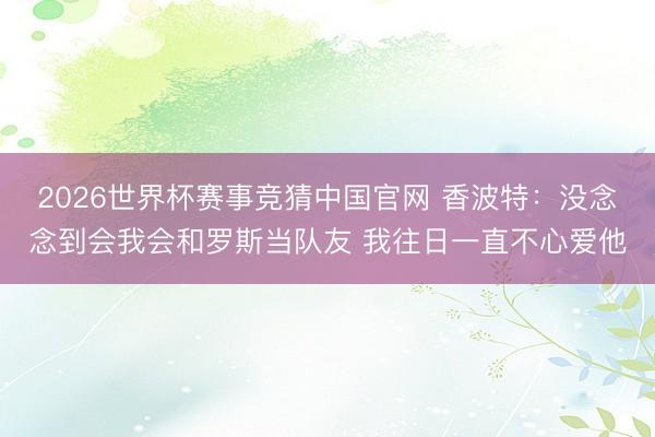 2026世界杯赛事竞猜中国官网 香波特:没念念到会我会和罗斯当队友 我往日一直不心爱他