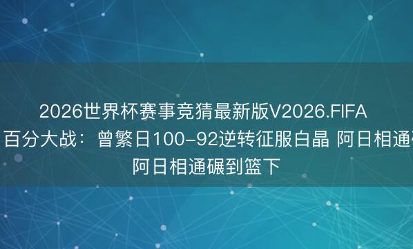 2026世界杯赛事竞猜最新版V2026.FIFA 好大只!百分大战:曾繁日100-92逆转征服白晶 阿日相通碾到篮下