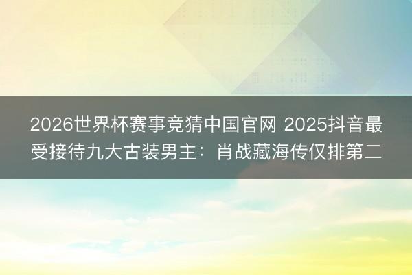 2026世界杯赛事竞猜中国官网 2025抖音最受接待九大古装男主:肖战藏海传仅排第二