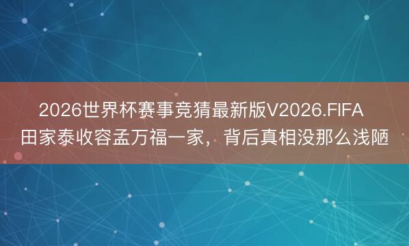 2026世界杯赛事竞猜最新版V2026.FIFA 田家泰收容孟万福一家，背后真相没那么浅陋