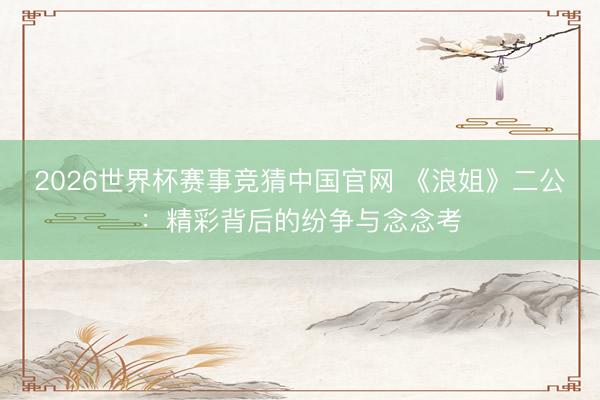 2026世界杯赛事竞猜中国官网 《浪姐》二公：精彩背后的纷争与念念考