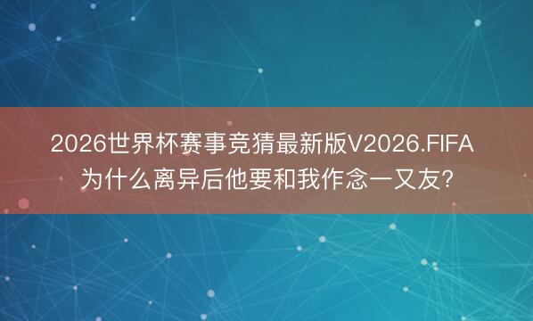 2026世界杯赛事竞猜最新版V2026.FIFA 为什么离异后他要和我作念一又友?