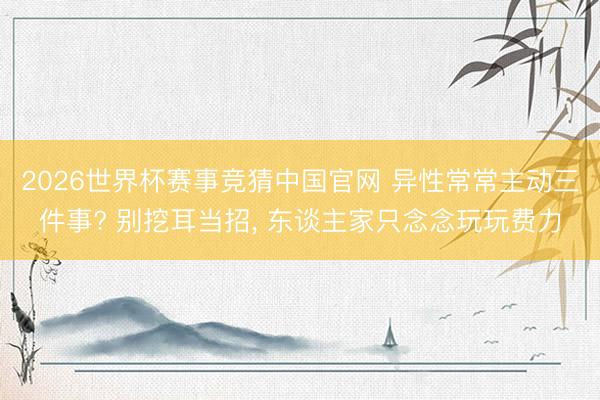 2026世界杯赛事竞猜中国官网 异性常常主动三件事? 别挖耳当招， 东谈主家只念念玩玩费力