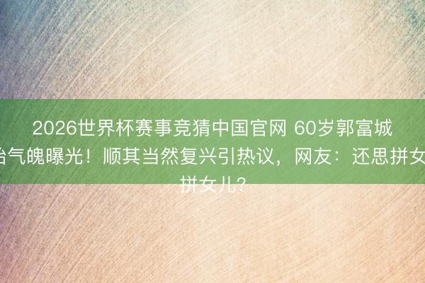2026世界杯赛事竞猜中国官网 60岁郭富城四胎气魄曝光！顺其当然复兴引热议，网友：还思拼女儿？