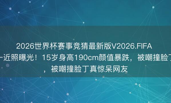 2026世界杯赛事竞猜最新版V2026.FIFA 刘烨犬子诺一近照曝光！15岁身高190cm颜值暴跌，被嘲撞脸丁真惊呆网友