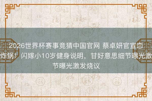 2026世界杯赛事竞猜中国官网 蔡卓妍官宣恋情全网炸锅！闪嫁小10岁健身说明，甘好意思细节曝光激发烧议