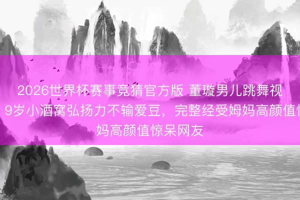 2026世界杯赛事竞猜官方版 董璇男儿跳舞视频曝光！9岁小酒窝弘扬力不输爱豆，完整经受姆妈高颜值惊呆网友