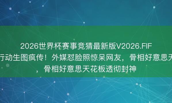 2026世界杯赛事竞猜最新版V2026.FIFA 刘亦菲米兰行动生图疯传！外媒怼脸照惊呆网友，骨相好意思天花板透彻封神