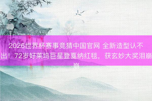 2026世界杯赛事竞猜中国官网 全新造型认不出!72岁好莱坞巨星登戛纳红毯,获玄妙大奖泪崩