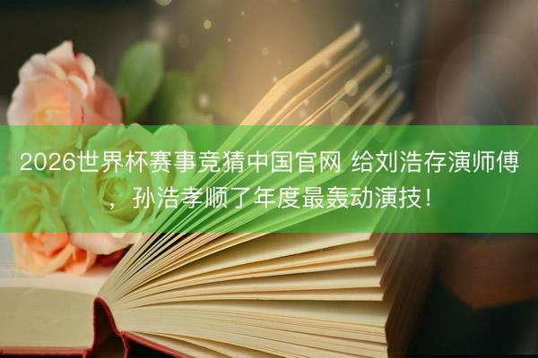 2026世界杯赛事竞猜中国官网 给刘浩存演师傅，孙浩孝顺了年度最轰动演技！