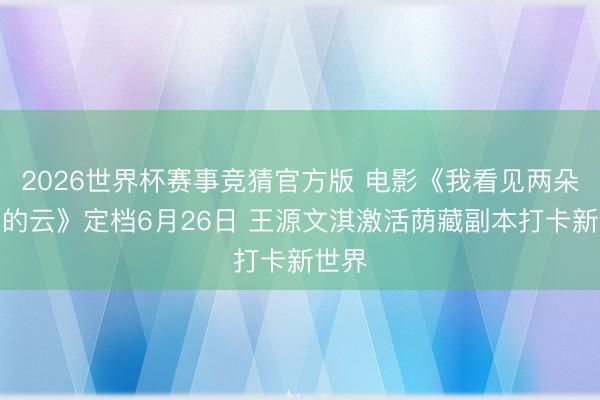 2026世界杯赛事竞猜官方版 电影《我看见两朵通常的云》定档6月26日 王源文淇激活荫藏副本打卡新世界