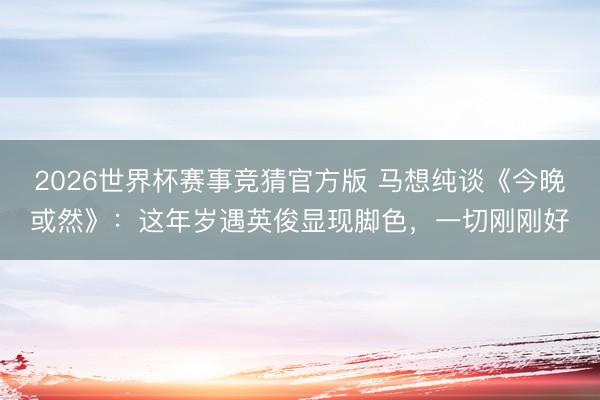 2026世界杯赛事竞猜官方版 马想纯谈《今晚或然》：这年岁遇英俊显现脚色，一切刚刚好