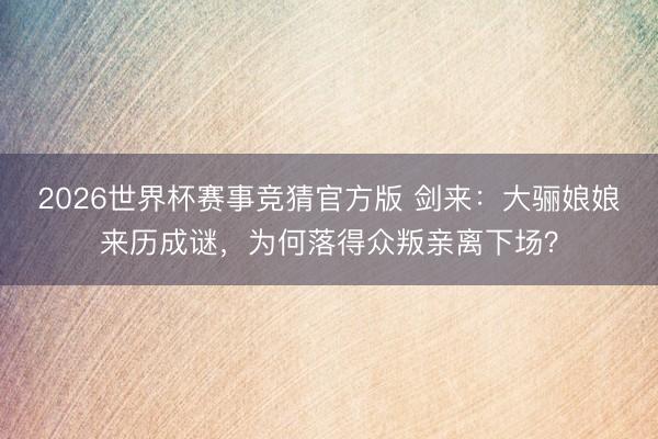 2026世界杯赛事竞猜官方版 剑来：大骊娘娘来历成谜，为何落得众叛亲离下场？
