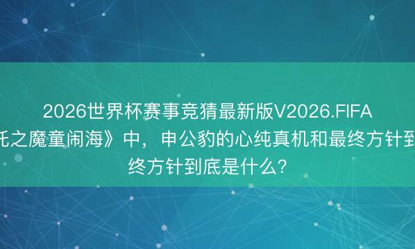 2026世界杯赛事竞猜最新版V2026.FIFA 电影《哪吒之魔童闹海》中,申公豹的心纯真机和最终方针到底是什么?
