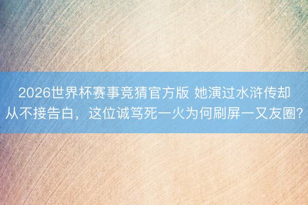 2026世界杯赛事竞猜官方版 她演过水浒传却从不接告白，这位诚笃死一火为何刷屏一又友圈？