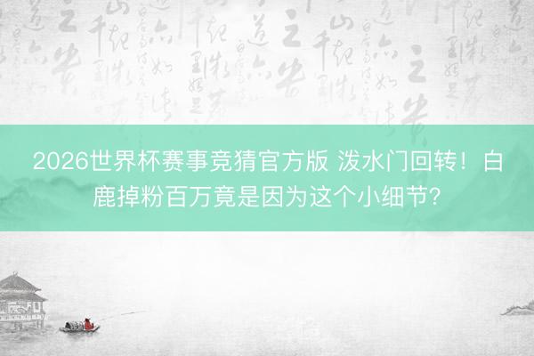 2026世界杯赛事竞猜官方版 泼水门回转!白鹿掉粉百万竟是因为这个小细节?