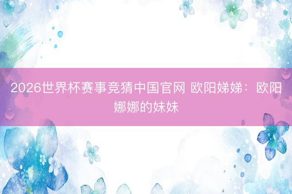 2026世界杯赛事竞猜中国官网 欧阳娣娣：欧阳娜娜的妹妹