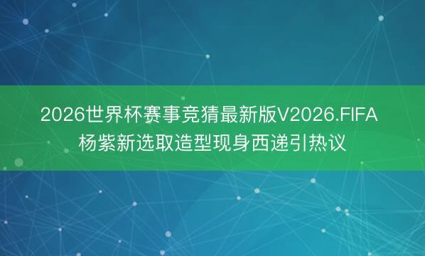 2026世界杯赛事竞猜最新版V2026.FIFA 杨紫新选取造型现身西递引热议