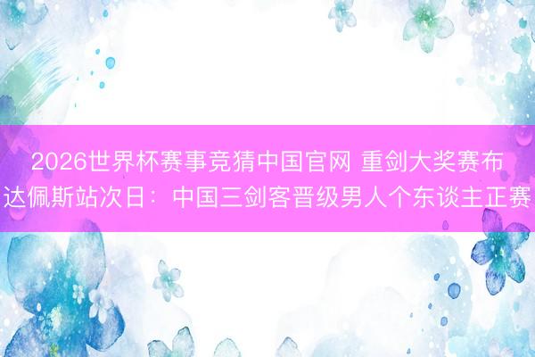 2026世界杯赛事竞猜中国官网 重剑大奖赛布达佩斯站次日：中国三剑客晋级男人个东谈主正赛