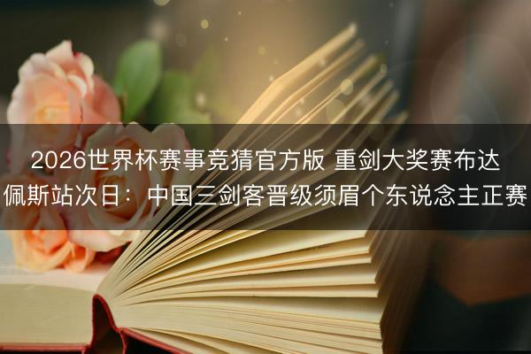 2026世界杯赛事竞猜官方版 重剑大奖赛布达佩斯站次日：中国三剑客晋级须眉个东说念主正赛