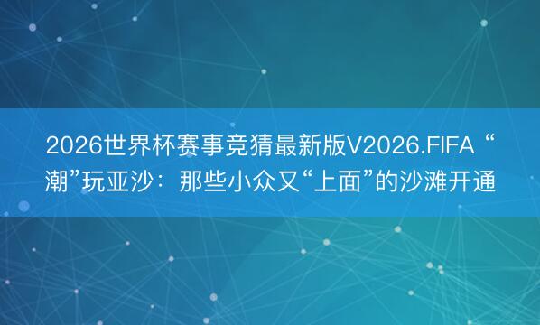 2026世界杯赛事竞猜最新版V2026.FIFA “潮”玩亚沙：那些小众又“上面”的沙滩开通