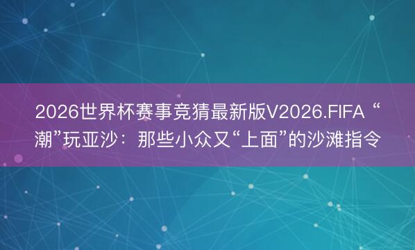 2026世界杯赛事竞猜最新版V2026.FIFA “潮”玩亚沙：那些小众又“上面”的沙滩指令