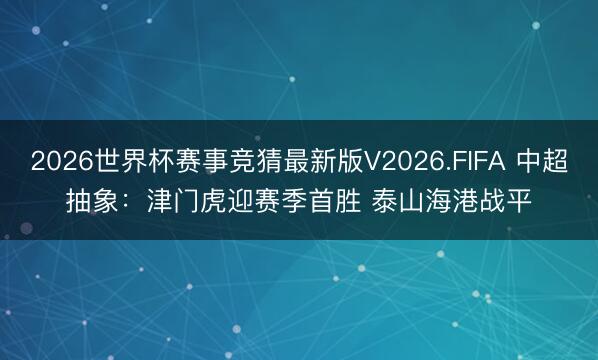 2026世界杯赛事竞猜最新版V2026.FIFA 中超抽象：津门虎迎赛季首胜 泰山海港战平