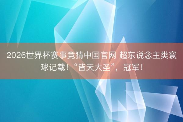 2026世界杯赛事竞猜中国官网 超东说念主类寰球记载！“皆天大圣”，冠军！