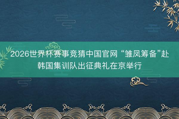 2026世界杯赛事竞猜中国官网 “雏凤筹备”赴韩国集训队出征典礼在京举行