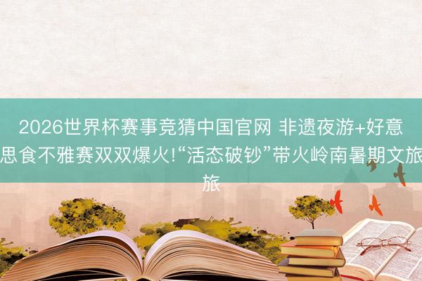 2026世界杯赛事竞猜中国官网 非遗夜游+好意思食不雅赛双双爆火!“活态破钞”带火岭南暑期文旅
