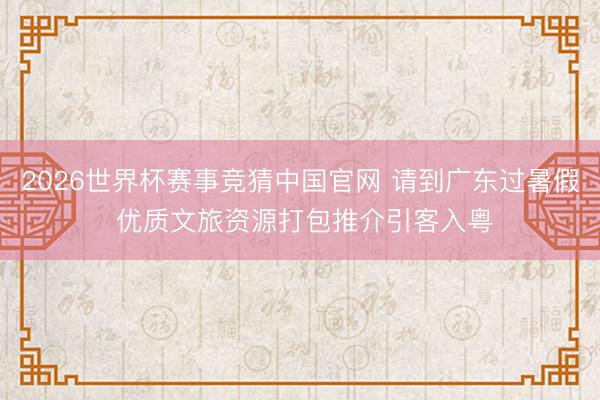2026世界杯赛事竞猜中国官网 请到广东过暑假 优质文旅资源打包推介引客入粤