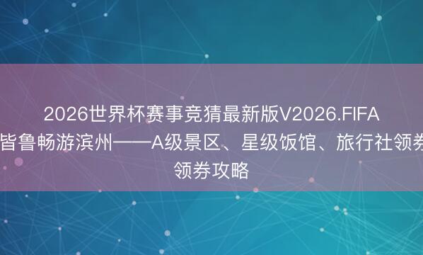 2026世界杯赛事竞猜最新版V2026.FIFA 惠聚皆鲁畅游滨州——A级景区、星级饭馆、旅行社领券攻略